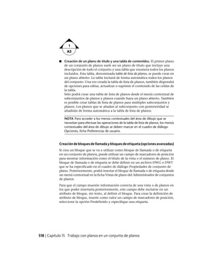 ■ Creación de un plano de título y una tabla de contenidos. El primer plano
de un conjunto de planos suele ser un plano de título que incluye una
descripción de todo el conjunto y una tabla que enumera todos los planos
incluidos. Esta tabla, denominada tabla de lista de planos, se puede crear en
un plano abierto. La tabla incluirá de forma automática todos los planos
del conjunto. Una vez creada la tabla de lista de planos, también dispondrá
de opciones para editar, actualizar o suprimir el contenido de las celdas de
la tabla.
Sólo podrá crear una tabla de lista de planos desde el menú contextual de
subconjuntos de planos y planos cuando haya un plano abierto. También
es posible crear tablas de lista de planos para múltiples subconjuntos y
planos. Los planos que se añadan al subconjunto con posterioridad se
añadirán de forma automática a la tabla de lista de planos.
NOTA Para acceder a los menús contextuales del área de dibujo que se
necesitan para efectuar las operaciones de la tabla de lista de planos, los menús
contextuales del área de dibujo se deben marcar en el cuadro de diálogo
Opciones, ficha Preferencias de usuario.
Creacióndebloquesdellamadaybloquesdeetiqueta(opcionesavanzadas)
Si crea un bloque que se va a utilizar como bloque de llamada o de etiqueta
en un conjunto de planos, puede utilizar un campo de marcadores de posición
para mostrar información como el título de la vista o el número de plano. El
bloque de llamada o de etiqueta se debe definir en un archivo DWG o DWT
que se ha especificado en el cuadro de diálogo Propiedades de conjunto de
plano. Posteriormente, podrá insertar el bloque de llamada o de etiqueta desde
un menú contextual en la ficha Vistas de plano del Administrador de conjuntos
de planos.
Para que el campo muestre información correcta de una vista o de planos en
los que poder insertarla posteriormente, este campo debe incluirse en un
atributo de bloque, sin texto, al definir el bloque. Para crear la definición de
atributo de bloque, inserte como valor un campo de marcadores de posición,
seleccione la opción Predefinido y especifique una etiqueta.
518 | Capítulo 15 Trabajo con planos en un conjunto de planos
Ofrecido por www.electromanuales.com
 