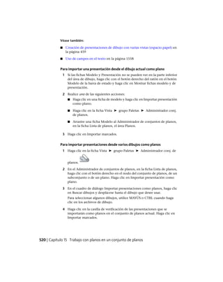 Véase también:
■ Creación de presentaciones de dibujo con varias vistas (espacio papel) en
la página 459
■ Uso de campos en el texto en la página 1558
Para importar una presentación desde el dibujo actual como plano
1 Si las fichas Modelo y Presentación no se pueden ver en la parte inferior
del área de dibujo, haga clic con el botón derecho del ratón en el botón
Modelo de la barra de estado y haga clic en Mostrar fichas modelo y de
presentación.
2 Realice una de las siguientes acciones:
■ Haga clic en una ficha de modelo y haga clic en Importar presentación
como plano.
■ Haga clic en la ficha Vista ➤ grupo Paletas ➤ Administrador conj.
de planos.
■ Arrastre una ficha Modelo al Administrador de conjuntos de planos,
en la ficha Lista de planos, el área Planos.
3 Haga clic en Importar marcados.
Para importar presentaciones desde varios dibujos como planos
1 Haga clic en la ficha Vista ➤ grupo Paletas ➤ Administrador conj. de
planos.
2 En el Administrador de conjuntos de planos, en la ficha Lista de planos,
haga clic con el botón derecho en el nodo del conjunto de planos, de un
subconjunto o de un plano. Haga clic en Importar presentación como
plano.
3 En el cuadro de diálogo Importar presentaciones como planos, haga clic
en Buscar dibujos y desplácese hasta el dibujo que desee usar.
Para seleccionar algunos dibujos, utilice MAYÚS o CTRL cuando haga
clic en los archivos de dibujo.
4 Haga clic en la casilla de verificación de las presentaciones que se
importarán como planos en el conjunto de planos actual. Haga clic en
Importar marcados.
520 | Capítulo 15 Trabajo con planos en un conjunto de planos
Ofrecido por www.electromanuales.com
 