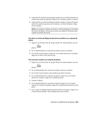 5 (Opcional) En la ficha Lista de planos, haga clic con el botón derecho en
el plano que acaba de importar. Haga clic en Cambiar nombre y número.
6 (Opcional) En el cuadro de diálogo Cambiar nombre y número de plano,
realice los cambios que desee en el número y el título del plano. Haga
clic en Aceptar.
NOTA Los cambios no afectan al número ni al título del plano en el nombre
de archivo de dibujo a menos que se active una casilla de verificación para
cambiar el nombre de archivo.
Para abrir un archivo de dibujo de sólo lectura incluido en un conjunto de
planos
1 Haga clic en la ficha Vista ➤ grupo Paletas ➤ Administrador conj. de
planos.
2 En el Administrador de conjuntos de planos, abra un conjunto.
3 En la ficha Lista de planos, haga clic con el botón derecho en un plano.
Haga clic en Abrir como sólo lectura.
Para reasociar un plano a un conjunto de planos
1 Haga clic en la ficha Vista ➤ grupo Paletas ➤ Administrador conj. de
planos.
2 En el Administrador de conjuntos de planos, abra un conjunto.
3 En la ficha Lista de planos, abra el plano que desee reasociar.
4 En el Administrador de conjuntos de planos, haga clic con el botón
derecho en el plano. Haga clic en Eliminar plano.
5 Guarde el dibujo.
6 En el Administrador de conjuntos de planos, haga clic con el botón
derecho en Conjunto de planos. Haga clic en Importar presentación como
plano.
7 En el cuadro de diálogo Importar presentación como plano, haga clic en
el botón Buscar dibujos. Vaya al dibujo que desea utilizar.
Creación y modificación de planos | 521
Ofrecido por www.electromanuales.com
 