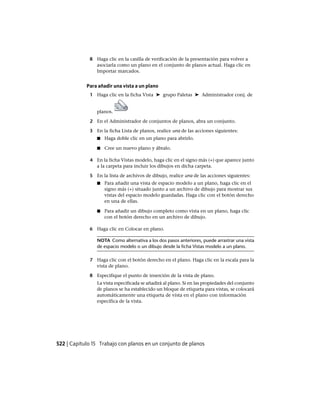 8 Haga clic en la casilla de verificación de la presentación para volver a
asociarla como un plano en el conjunto de planos actual. Haga clic en
Importar marcados.
Para añadir una vista a un plano
1 Haga clic en la ficha Vista ➤ grupo Paletas ➤ Administrador conj. de
planos.
2 En el Administrador de conjuntos de planos, abra un conjunto.
3 En la ficha Lista de planos, realice una de las acciones siguientes:
■ Haga doble clic en un plano para abrirlo.
■ Cree un nuevo plano y ábralo.
4 En la ficha Vistas modelo, haga clic en el signo más (+) que aparece junto
a la carpeta para incluir los dibujos en dicha carpeta.
5 En la lista de archivos de dibujo, realice una de las acciones siguientes:
■ Para añadir una vista de espacio modelo a un plano, haga clic en el
signo más (+) situado junto a un archivo de dibujo para mostrar sus
vistas del espacio modelo guardadas. Haga clic con el botón derecho
en una de ellas.
■ Para añadir un dibujo completo como vista en un plano, haga clic
con el botón derecho en un archivo de dibujo.
6 Haga clic en Colocar en plano.
NOTA Como alternativa a los dos pasos anteriores, puede arrastrar una vista
de espacio modelo o un dibujo desde la ficha Vistas modelo a un plano.
7 Haga clic con el botón derecho en el plano. Haga clic en la escala para la
vista de plano.
8 Especifique el punto de inserción de la vista de plano.
La vista especificada se añadirá al plano. Si en las propiedades del conjunto
de planos se ha establecido un bloque de etiqueta para vistas, se colocará
automáticamente una etiqueta de vista en el plano con información
específica de la vista.
522 | Capítulo 15 Trabajo con planos en un conjunto de planos
Ofrecido por www.electromanuales.com
 