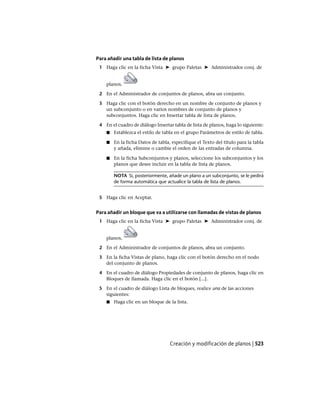 Para añadir una tabla de lista de planos
1 Haga clic en la ficha Vista ➤ grupo Paletas ➤ Administrador conj. de
planos.
2 En el Administrador de conjuntos de planos, abra un conjunto.
3 Haga clic con el botón derecho en un nombre de conjunto de planos y
un subconjunto o en varios nombres de conjunto de planos y
subconjuntos. Haga clic en Insertar tabla de lista de planos.
4 En el cuadro de diálogo Insertar tabla de lista de planos, haga lo siguiente:
■ Establezca el estilo de tabla en el grupo Parámetros de estilo de tabla.
■ En la ficha Datos de tabla, especifique el Texto del título para la tabla
y añada, elimine o cambie el orden de las entradas de columna.
■ En la ficha Subconjuntos y planos, seleccione los subconjuntos y los
planos que desee incluir en la tabla de lista de planos.
NOTA Si, posteriormente, añade un plano a un subconjunto, se le pedirá
de forma automática que actualice la tabla de lista de planos.
5 Haga clic en Aceptar.
Para añadir un bloque que va a utilizarse con llamadas de vistas de planos
1 Haga clic en la ficha Vista ➤ grupo Paletas ➤ Administrador conj. de
planos.
2 En el Administrador de conjuntos de planos, abra un conjunto.
3 En la ficha Vistas de plano, haga clic con el botón derecho en el nodo
del conjunto de planos.
4 En el cuadro de diálogo Propiedades de conjunto de planos, haga clic en
Bloques de llamada. Haga clic en el botón [...].
5 En el cuadro de diálogo Lista de bloques, realice una de las acciones
siguientes:
■ Haga clic en un bloque de la lista.
Creación y modificación de planos | 523
Ofrecido por www.electromanuales.com
 