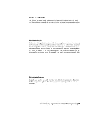 Casillas de verificación
Las casillas de verificación permiten activar y desactivar una opción. Si la
opción es distinta para más de un objeto, existe un tercer estado sin determinar.
Botones de opción
En función del espacio disponible en la cinta de opciones vertical u horizontal,
los botones de opción se pueden contraer y mostrar un solo botón. Un único
botón de opción funciona como un conmutador que permite recorrer todos
los elementos de la lista o como un botón dividido, donde la mitad superior
del botón de opción es un botón conmutador y la mitad inferior incluye un
icono de flecha con un menú desplegable con todos los elementos de la lista.
Controles deslizantes
Cuando una opción se puede ejecutar con distintas intensidades, el control
deslizante permite aplicar el parámetro de menor a mayor intensidad, o
viceversa.
Visualización y organización de la cinta de opciones | 29
Ofrecido por www.electromanuales.com
 