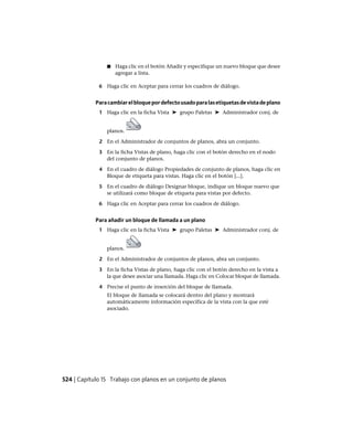 ■ Haga clic en el botón Añadir y especifique un nuevo bloque que desee
agregar a lista.
6 Haga clic en Aceptar para cerrar los cuadros de diálogo.
Paracambiarelbloquepordefectousadoparalasetiquetasdevistadeplano
1 Haga clic en la ficha Vista ➤ grupo Paletas ➤ Administrador conj. de
planos.
2 En el Administrador de conjuntos de planos, abra un conjunto.
3 En la ficha Vistas de plano, haga clic con el botón derecho en el nodo
del conjunto de planos.
4 En el cuadro de diálogo Propiedades de conjunto de planos, haga clic en
Bloque de etiqueta para vistas. Haga clic en el botón [...].
5 En el cuadro de diálogo Designar bloque, indique un bloque nuevo que
se utilizará como bloque de etiqueta para vistas por defecto.
6 Haga clic en Aceptar para cerrar los cuadros de diálogo.
Para añadir un bloque de llamada a un plano
1 Haga clic en la ficha Vista ➤ grupo Paletas ➤ Administrador conj. de
planos.
2 En el Administrador de conjuntos de planos, abra un conjunto.
3 En la ficha Vistas de plano, haga clic con el botón derecho en la vista a
la que desee asociar una llamada. Haga clic en Colocar bloque de llamada.
4 Precise el punto de inserción del bloque de llamada.
El bloque de llamada se colocará dentro del plano y mostrará
automáticamente información específica de la vista con la que esté
asociado.
524 | Capítulo 15 Trabajo con planos en un conjunto de planos
Ofrecido por www.electromanuales.com
 