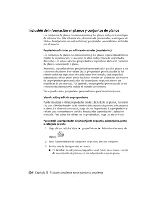 Inclusión de información en planos y conjuntos de planos
Los conjuntos de planos, los subconjuntos y los planos incluyen varios tipos
de información. Esta información, denominada propiedades, se compone de
títulos, descripciones, rutas de archivos y propiedades personalizadas definidas
por el usuario.
Propiedades distintas para diferentes niveles (propietarios)
Los conjuntos de planos, los subconjuntos y los planos representan distintos
niveles de organización, y cada uno de ellos incluye tipos de propiedades
diferentes. Los valores de estas propiedades se especifican al crear el conjunto
de planos, subconjunto o plano.
Asimismo, se pueden definir propiedades personalizadas para los planos y los
conjuntos de planos. Los valores de las propiedades personalizadas de los
planos suelen ser específicos de cada plano. Por ejemplo, una propiedad
personalizada de un plano puede incluir el nombre del diseñador. Los valores
de las propiedades personalizadas de un conjunto de planos suelen ser
específicas de un proyecto. Por ejemplo, una propiedad personalizada de un
conjunto de planos puede incluir el número de contrato.
No se pueden crear propiedades personalizadas para los subconjuntos.
Visualización y edición de propiedades
Puede visualizar y editar propiedades desde la ficha Lista de planos, haciendo
clic con el botón derecho en el nombre del conjunto de planos, subconjunto
o plano. En el menú contextual, haga clic en Propiedades. Las propiedades y
valores que se muestran en la ficha Propiedades dependen de la selección
realizada. Para editar los valores de las propiedades, haga clic en un valor.
Para editar las propiedades de un conjunto de planos, subconjunto, plano
o categoría de vista
1 Haga clic en la ficha Vista ➤ grupo Paletas ➤ Administrador conj. de
planos.
2 En el Administrador de conjuntos de planos, abra un conjunto.
3 Realice una de las siguientes acciones:
■ En la ficha Lista de planos, haga clic con el botón derecho en el nodo
de un conjunto de planos, en un subconjunto o en un plano.
526 | Capítulo 15 Trabajo con planos en un conjunto de planos
Ofrecido por www.electromanuales.com
 