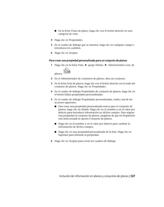 ■ En la ficha Vistas de plano, haga clic con el botón derecho en una
categoría de vista.
4 Haga clic en Propiedades.
5 En el cuadro de diálogo que se muestra, haga clic en cualquier campo e
introduzca los cambios.
6 Haga clic en Aceptar.
Para crear una propiedad personalizada para un conjunto de planos
1 Haga clic en la ficha Vista ➤ grupo Paletas ➤ Administrador conj. de
planos.
2 En el Administrador de conjuntos de planos, abra un conjunto.
3 En la ficha Lista de planos, haga clic con el botón derecho en el nodo del
conjunto de planos. Haga clic en Propiedades.
4 En el cuadro de diálogo Propiedades de conjunto de planos, haga clic en
el botón Editar propiedades personalizadas.
5 En el cuadro de diálogo Propiedades personalizadas, realice una de las
acciones siguientes:
■ Para crear una propiedad personalizada nueva para el conjunto de
planos, haga clic en Añadir. Haga clic en el nombre y en el valor por
defecto para introducir información en dichos campos. Para asignar
esta propiedad al conjunto de planos, asegúrese de que en Propietario
está seleccionada la opción Conjunto de planos.
■ Haga clic en el nombre y en el valor por defecto para cambiar la
información de dichos campos.
■ Haga clic en una propiedad personalizada de la lista. Haga clic en
Suprimir para eliminar la propiedad.
6 Haga clic en Aceptar para cerrar los cuadros de diálogo.
Inclusión de información en planos y conjuntos de planos | 527
Ofrecido por www.electromanuales.com
 