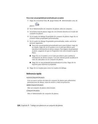 Para crear una propiedad personalizada para un plano
1 Haga clic en la ficha Vista ➤ grupo Paletas ➤ Administrador conj. de
planos.
2 En el Administrador de conjuntos de planos, abra un conjunto.
3 En la ficha Lista de planos, haga clic con el botón derecho en el nodo del
conjunto de planos.
4 En el cuadro de diálogo Propiedades de conjunto de planos, haga clic en
el botón Editar propiedades personalizadas.
5 En el cuadro de diálogo Propiedades personalizadas, realice una de las
acciones siguientes:
■ Para crear una propiedad personalizada nueva para el plano, haga clic
en Añadir. Haga clic en el nombre y en el valor por defecto para
introducir información en dichos campos. Para asignar esta propiedad
al plano, asegúrese de que en Propietario está seleccionada la opción
Plano.
■ Haga clic en el nombre y en el valor por defecto para cambiar la
información de dichos campos. Con este método puede modificar el
valor de cada plano en un conjunto de planos.
■ Haga clic en una propiedad personalizada de la lista. Haga clic en
Suprimir para eliminar la propiedad.
6 Haga clic en Aceptar para cerrar los cuadros de diálogo.
Referencia rápida
NUEVOCONJUNTOPLANOS
Crea un nuevo archivo de datos de conjunto de planos para administrar
presentaciones de dibujo, rutas de archivo y datos de proyectos.
ABRIRCONJUNTOPLANOS
Abre un conjunto de planos seleccionado.
CONJUNTOPLANOS
Abre el Administrador de conjuntos de planos.
528 | Capítulo 15 Trabajo con planos en un conjunto de planos
Ofrecido por www.electromanuales.com
 