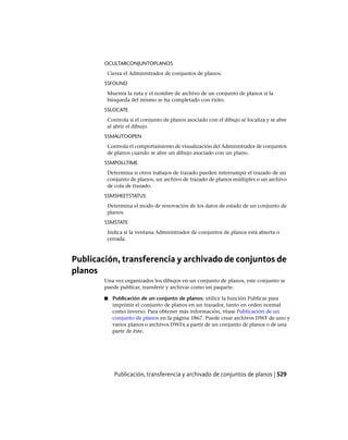 OCULTARCONJUNTOPLANOS
Cierra el Administrador de conjuntos de planos.
SSFOUND
Muestra la ruta y el nombre de archivo de un conjunto de planos si la
búsqueda del mismo se ha completado con éxito.
SSLOCATE
Controla si el conjunto de planos asociado con el dibujo se localiza y se abre
al abrir el dibujo.
SSMAUTOOPEN
Controla el comportamiento de visualización del Administrador de conjuntos
de planos cuando se abre un dibujo asociado con un plano.
SSMPOLLTIME
Determina si otros trabajos de trazado pueden interrumpir el trazado de un
conjunto de planos, un archivo de trazado de planos múltiples o un archivo
de cola de trazado.
SSMSHEETSTATUS
Determina el modo de renovación de los datos de estado de un conjunto de
planos.
SSMSTATE
Indica si la ventana Administrador de conjuntos de planos está abierta o
cerrada.
Publicación, transferencia y archivado de conjuntos de
planos
Una vez organizados los dibujos en un conjunto de planos, este conjunto se
puede publicar, transferir y archivar como un paquete.
■ Publicación de un conjunto de planos: utilice la función Publicar para
imprimir el conjunto de planos en un trazador, tanto en orden normal
como inverso. Para obtener más información, véase Publicación de un
conjunto de planos en la página 1867. Puede crear archivos DWF de uno y
varios planos o archivos DWFx a partir de un conjunto de planos o de una
parte de éste.
Publicación, transferencia y archivado de conjuntos de planos | 529
Ofrecido por www.electromanuales.com
 
