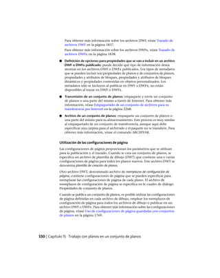 Para obtener más información sobre los archivos DWF, véase Trazado de
archivos DWF en la página 1837.
Para obtener más información sobre los archivos DWFx, véase Trazado de
archivos DWFx en la página 1838.
■ Definición de opciones para propiedades que se van a incluir en un archivo
DWF o DWFx publicado: puede decidir qué tipo de información desea
mostrar en los archivos DWF o DWFx publicados. Los tipos de metadatos
que se pueden incluir son propiedades de planos y de conjuntos de planos,
propiedades y atributos de bloques, propiedades y atributos de bloques
dinámicos y propiedades contenidas en objetos personalizados. Los
metadatos sólo se incluyen al publicar en DWF o DWFx; no están
disponibles al trazar en DWF o DWFx.
■ Transmisión de un conjunto de planos: empaquete y envíe un conjunto
de planos o una parte del mismo a través de Internet. Para obtener más
información, véase Empaquetado de un conjunto de archivos para su
transferencia por Internet en la página 2268.
■ Archivo de un conjunto de planos: empaquete un conjunto de planos o
una parte del mismo para su almacenamiento. Este proceso es muy similar
al empaquetado de un conjunto de transferencia, aunque aquí debe
especificar una carpeta para el archivado y el paquete no se transfiere. Para
obtener más información, véase el comando ARCHIVAR.
Utilización de las configuraciones de página
Las configuraciones de página proporcionan los parámetros que se utilizan
para la publicación y el trazado. Cuando se crea un conjunto de planos, se
especifica un archivo de plantilla de dibujo (DWT) que contiene una o varias
configuraciones de página para todos los planos nuevos. Este archivo DWT se
denomina plantilla de creación de planos.
Otro archivo DWT, denominado archivo de reemplazos de configuración de
página, contiene configuraciones de página que se pueden especificar para
reemplazar las configuraciones de página de cada plano. El archivo de
reemplazos de configuración de página se especifica en le cuadro de diálogo
Propiedades de conjunto de planos.
Cuando se publica un conjunto de planos, es posible utilizar las configuraciones
de página definidas en cada archivo de dibujo, emplear los reemplazos de
configuración de página para todos los archivos de dibujo o publicar en un
archivo DWF o DWFx. Para obtener más información sobre las configuraciones
de página, véase Uso de configuraciones de página guardadas con conjuntos
de planos en la página 1769.
530 | Capítulo 15 Trabajo con planos en un conjunto de planos
Ofrecido por www.electromanuales.com
 