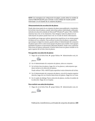 NOTA Con reemplazos de configuración de página, puede utilizar la variable de
sistema PUBLISHCOLLATE para controlar si otros trabajos de trazado pueden
interrumpir o no el trazado de un conjunto de planos.
Almacenamiento de una selección de planos
Puede seleccionar parte de un conjunto de planos para publicarlo o transferirlo.
En la ficha Lista de planos, puede seleccionar planos individuales utilizando
métodos de selección estándar de Microsoft® Windows®: pulse CTRL o MAYÚS
mientras hace clic en los elementos. Para designar todos los planos de un
subconjunto de planos puede hacer clic en el nodo de dicho subconjunto.
Es probable que tenga que realizar operaciones repetitivas en un mismo grupo
de planos de un conjunto. Para acelerar la selección de planos y garantizar
que siempre se eligen los mismos, puede utilizar el Administrador de conjuntos
de planos para volver a seleccionar grupos de planos por nombre. Estos grupos
guardados de planos se denominan selecciones de planos. Puede crear y gestionar
selecciones de planos utilizando el botón Selecciones de planos situado en la
parte superior de la ficha Lista de planos.
Para guardar una selección de planos
1 Haga clic en la ficha Vista ➤ grupo Paletas ➤ Administrador conj. de
planos.
2 En el Administrador de conjuntos de planos, abra un conjunto.
3 En la ficha Lista de planos, haga clic en los planos y subconjuntos que
desee incluir en la selección de planos.
Puede utilizar CTRL o MAYÚS para especificar varios elementos de la lista.
4 En el Administrador de conjuntos de planos, cerca de la esquina superior
derecha, haga clic en el botón Selecciones de planos. Haga clic en Crear.
5 En el cuadro de diálogo Nueva selección de planos, escriba el nombre de
la selección. Haga clic en Aceptar.
Para restituir una selección de planos
1 Haga clic en la ficha Vista ➤ grupo Paletas ➤ Administrador conj. de
planos.
Publicación, transferencia y archivado de conjuntos de planos | 531
Ofrecido por www.electromanuales.com
 