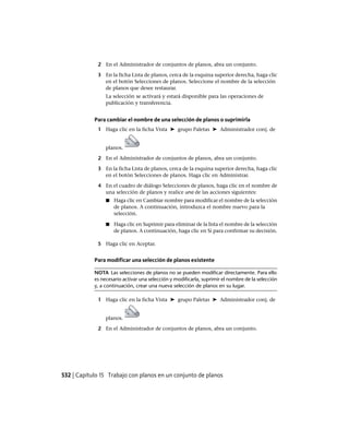 2 En el Administrador de conjuntos de planos, abra un conjunto.
3 En la ficha Lista de planos, cerca de la esquina superior derecha, haga clic
en el botón Selecciones de planos. Seleccione el nombre de la selección
de planos que desee restaurar.
La selección se activará y estará disponible para las operaciones de
publicación y transferencia.
Para cambiar el nombre de una selección de planos o suprimirla
1 Haga clic en la ficha Vista ➤ grupo Paletas ➤ Administrador conj. de
planos.
2 En el Administrador de conjuntos de planos, abra un conjunto.
3 En la ficha Lista de planos, cerca de la esquina superior derecha, haga clic
en el botón Selecciones de planos. Haga clic en Administrar.
4 En el cuadro de diálogo Selecciones de planos, haga clic en el nombre de
una selección de planos y realice una de las acciones siguientes:
■ Haga clic en Cambiar nombre para modificar el nombre de la selección
de planos. A continuación, introduzca el nombre nuevo para la
selección.
■ Haga clic en Suprimir para eliminar de la lista el nombre de la selección
de planos. A continuación, haga clic en Sí para confirmar su decisión.
5 Haga clic en Aceptar.
Para modificar una selección de planos existente
NOTA Las selecciones de planos no se pueden modificar directamente. Para ello
es necesario activar una selección y modificarla, suprimir el nombre de la selección
y, a continuación, crear una nueva selección de planos en su lugar.
1 Haga clic en la ficha Vista ➤ grupo Paletas ➤ Administrador conj. de
planos.
2 En el Administrador de conjuntos de planos, abra un conjunto.
532 | Capítulo 15 Trabajo con planos en un conjunto de planos
Ofrecido por www.electromanuales.com
 