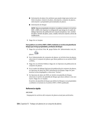 ■ Información de plano (los atributos que puede elegir para incluir son
título de plano, número de plano, descripción, conjunto de planos,
subconjunto y propiedades personalizadas de plano).
■ Información de bloque
NOTA Algunas propiedades de planos se publican siempre en el archivo
DWF o DWFx (sin importar la configuración que tenga en el cuadro de
diálogo Opciones de publicación de conjunto de planos). Son: nombre
de plano, tamaño de plano, autor, creador, fecha de creación y fecha de
modificación.
5 Haga clic en Aceptar.
Para publicar un archivo DWF o DWFx mediante un archivo de plantilla de
bloque que incluya propiedades y atributos de bloque
1 Haga clic en la ficha Vista ➤ grupo Paletas ➤ Administrador conj. de
planos.
2 En el Administrador de conjuntos de planos, en la ficha Lista de planos,
seleccione el conjunto de planos que desee publicar en un archivo DWF
o DWFx.
3 Haga clic en el botón Publicar. Haga clic en Opciones de publicación de
conjunto de planos.
4 En el cuadro de diálogo Opciones de publicación de conjunto de planos,
en Opciones de datos de DWF, Información de bloque, haga clic para
mostrar la lista desplegable y seleccione “Incluir”.
5 En Opciones de datos de DWF, en Archivo de plantilla de bloque,
seleccione el archivo de plantilla de bloque que desee utilizar o cree uno
nuevo. Haga clic en Aceptar.
El archivo de plantilla de bloque que define los bloques y sus propiedades
y atributos se incluirá en el archivo DWF o DWFx publicado.
Referencia rápida
ARCHIVAR
Empaqueta los archivos del conjunto de planos actual para archivarlos.
534 | Capítulo 15 Trabajo con planos en un conjunto de planos
Ofrecido por www.electromanuales.com
 