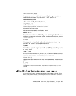 NUEVOCONJUNTOPLANOS
Crea un nuevo archivo de datos de conjunto de planos para administrar
presentaciones de dibujo, rutas de archivo y datos de proyectos.
ABRIRCONJUNTOPLANOS
Abre un conjunto de planos seleccionado.
CONJUNTOPLANOS
Abre el Administrador de conjuntos de planos.
OCULTARCONJUNTOPLANOS
Cierra el Administrador de conjuntos de planos.
PUBLISHCOLLATE
Determina si otros trabajos de trazado pueden interrumpir el trazado de un
conjunto de planos, un archivo de trazado de planos múltiples o un archivo
de cola de trazado.
SSFOUND
Muestra la ruta y el nombre de archivo de un conjunto de planos si la
búsqueda del mismo se ha completado con éxito.
SSLOCATE
Controla si el conjunto de planos asociado con el dibujo se localiza y se abre
al abrir el dibujo.
SSMAUTOOPEN
Controla el comportamiento de visualización del Administrador de conjuntos
de planos cuando se abre un dibujo asociado con un plano.
SSMSHEETSTATUS
Determina el modo de renovación de los datos de estado de un conjunto de
planos.
SSMSTATE
Indica si la ventana Administrador de conjuntos de planos está abierta o
cerrada.
Utilización de conjuntos de planos en un equipo
Los conjuntos de planos se pueden utilizar en equipos que requieran acceso
de red, colaboración a través de Internet y transferencia por correo electrónico.
Utilización de conjuntos de planos en un equipo | 535
Ofrecido por www.electromanuales.com
 