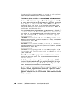 El equipo también puede estar integrado por personas que utilicen software
que no incluya el Administrador de conjuntos de planos.
Trabajo en un equipo que utilice el Administrador de conjuntos de planos
Cuando se utilizan conjuntos de planos dentro de un equipo, cada miembro
del equipo debe disponer de acceso de red al archivo de datos de conjunto de
planos (DST) y a los archivos de plantilla de dibujo (DWT) asociados con el
conjunto de planos. Cada uno de los miembros del equipo puede abrir el
conjunto de planos para cargar su información desde el archivo DST en el
Administrador de conjuntos de planos.
Todo cambio que cualquiera de ellos realice abrirá brevemente el archivo DST
y actualizará la información almacenada en dicho archivo. Al abrir el archivo
DST, aparece un icono de bloqueo junto al nombre del conjunto de planos
en la parte superior izquierda del Administrador de conjuntos de planos.
Un punto verde en el icono de bloqueo indica que la
sesión del Administrador de conjuntos de planos en el equipo ha bloqueado
temporalmente el archivo DST.
Un punto rojo indica que la sesión del Administrador
de conjuntos de planos en el equipo de un miembro del equipo ha bloqueado
temporalmente el archivo DST.
El punto amarillo del icono de bloqueo indica que el
plano tiene un estado especial. Por ejemplo, que sus propiedades de archivo
son de sólo lectura.
El resto de miembros del equipo podrá ver automáticamente los cambios
realizado al conjunto de planos en la vista en árbol del Administrador de
conjuntos de planos.
Si todos los miembros de un equipo tienen acceso a los archivos DWT de
conjuntos de planos, los nuevos archivos de dibujo y sus planos se crearán
mediante el mismo archivo de plantilla de dibujo; las configuraciones de
página para estos dibujos también estarán normalizadas.
NOTA Si más de dos usuarios acceden a los mismos archivos de planos a través
de distintas unidades lógicas de una red, a cada uno se le pedirá que vuelva a
guardar el conjunto de planos en su propia unidad lógica. Para evitar tener que
guardar de forma innecesaria, los usuarios deberán asignar las mismas unidades
lógicas si es posible.
536 | Capítulo 15 Trabajo con planos en un conjunto de planos
Ofrecido por www.electromanuales.com
 