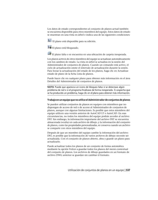 Los datos de estado correspondientes al conjunto de planos actual también
se encuentra disponible para otros miembros del equipo. Estos datos de estado
se muestran en una vista en árbol e indica una de las siguientes condiciones:
El plano está disponible para su edición.
El plano está bloqueado.
El plano falta o se encuentra en una ubicación de carpeta inesperada.
Los planos activos de otros miembros del equipo se actualizan automáticamente
con los cambios de estado. La vista en árbol se actualiza en la sesión del
Administrador de conjuntos de planos. Cuando un comando está activo, el
ciclo de actualización omite el intervalo de actualización durante la sesión.
Para forzar la actualización del estado de los planos, haga clic en Actualizar
estado de plano de la ficha Lista de planos.
Puede hacer clic en cualquier plano para obtener más información en el área
Detalles del Administrador de conjuntos de planos.
NOTA Puede que aparezca un icono de bloqueo falso si se detectase algún
problema de red o si el programa finalizase de forma inesperada. Si sospecha que
se ha producido un problema, haga clic en el plano para obtener más información.
TrabajoenunequipoquenoutiliceelAdministradordeconjuntosdeplanos
Se pueden utilizar conjuntos de planos en equipos con miembros que no
dispongan de acceso de red o de acceso al Administrador de conjuntos de
planos, aunque con algunas limitaciones. Es posible que estos miembros del
equipo utilicen una versión anterior de AutoCAD LT o AutoCAD. En esas
circunstancias, no todos los miembros del equipo podrán acceder al archivo
DST. Sin embargo, la información importante del archivo DST se encuentra
almacenada (oculta) en cada archivo de dibujo, y la información del conjunto
de planos, como las propiedades personalizadas, se conserva cuando un archivo
se comparte con otros miembros del equipo.
Después de que un miembro del equipo cambie la información del archivo
DST, es posible que la información de varios archivos de dibujo necesite ser
actualizada. Con el conjunto de planos abierto, abra y guarde un plano para
actualizarlo.
Puede actualizar todos los planos de un conjunto de forma automática
mediante la opción Volver a guardar todos los planos del menú contextual
del conjunto de planos. Los archivos de dibujo guardados en un formato de
archivo DWG anterior se guardan sin cambiar el formato.
Utilización de conjuntos de planos en un equipo | 537
Ofrecido por www.electromanuales.com
 