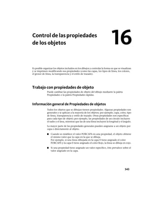 Controldelaspropiedades
de los objetos
Es posible organizar los objetos incluidos en los dibujos y controlar la forma en que se visualizan
y se imprimen modificando sus propiedades (como las capas, los tipos de línea, los colores,
el grosor de línea, la transparencia y el estilo de trazado).
Trabajo con propiedades de objeto
Puede cambiar las propiedades de objeto del dibujo mediante la paleta
Propiedades o la paleta Propiedades rápidas.
Información general de Propiedades de objetos
Todos los objetos que se dibujan tienen propiedades. Algunas propiedades son
generales y se aplican a la mayoría de los objetos; por ejemplo, capa, color, tipo
de línea, transparencia y estilo de trazado. Otras propiedades son específicas
para cada tipo de objeto; por ejemplo, las propiedades de un círculo incluyen
el radio y el área, mientras que las de una línea incluyen la longitud y el ángulo.
La mayor parte de las propiedades generales pueden asignarse a un objeto por
capa o directamente al objeto.
■ Cuando se establece el valor PORCAPA en una propiedad, el objeto obtiene
el mismo valor que la capa en la que se dibuja.
Por ejemplo, si una línea dibujada en la capa 0 tiene asignado el color
PORCAPA y la capa 0 tiene asignado el color Rojo, la línea se dibuja en rojo.
■ Si una propiedad tiene asignado un valor específico, éste prevalece sobre el
valor asignado en la capa.
16
543
Ofrecido por www.electromanuales.com
 