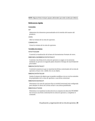 NOTA Algunas fichas incluyen grupos adicionales que están ocultos por defecto.
Referencia rápida
Comandos
IUP
Administra los elementos personalizados de la interfaz del usuario del
producto.
CINTA
Abre la ventana de la cinta de opciones.
CERRARCINTA
Cierra la ventana de la cinta de opciones.
Variables de sistema
MTEXTTOOLBAR
Controla la visualización de la barra de herramientas Formato de texto.
RIBBONBGLOADRIBBONCONTEXTSELECT
Controla si las fichas de la cinta de opciones se cargan en la memoria
mediante un proceso en segundo plano durante el tiempo de inactividad del
procesador.
RIBBONCONTEXTSELECT
Controla la manera en que se muestran las fichas contextuales de la cinta de
opciones al hacer clic o doble clic en un objeto.
RIBBONCONTEXTSELLIM
Limita el número de objetos que se pueden modificar a la vez con los controles
de propiedades de la cinta de opciones o una ficha contextual.
RIBBONDOCKEDHEIGHT
Determina si la cinta de opciones fija en sentido horizontal está configurada
para adoptar la altura de la ficha actual o una altura predefinida.
RIBBONSELECTMODE
Determina si se mantiene la selección de un conjunto de selección PICKFIRST
tras invocar una ficha contextual de la cinta de opciones y completar el
comando.
Visualización y organización de la cinta de opciones | 31
Ofrecido por www.electromanuales.com
 