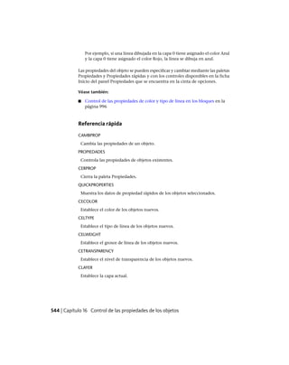 Por ejemplo, si una línea dibujada en la capa 0 tiene asignado el color Azul
y la capa 0 tiene asignado el color Rojo, la línea se dibuja en azul.
Las propiedades del objeto se pueden especificar y cambiar mediante las paletas
Propiedades y Propiedades rápidas y con los controles disponibles en la ficha
Inicio del panel Propiedades que se encuentra en la cinta de opciones.
Véase también:
■ Control de las propiedades de color y tipo de línea en los bloques en la
página 996
Referencia rápida
CAMBPROP
Cambia las propiedades de un objeto.
PROPIEDADES
Controla las propiedades de objetos existentes.
CERPROP
Cierra la paleta Propiedades.
QUICKPROPERTIES
Muestra los datos de propiedad rápidos de los objetos seleccionados.
CECOLOR
Establece el color de los objetos nuevos.
CELTYPE
Establece el tipo de línea de los objetos nuevos.
CELWEIGHT
Establece el grosor de línea de los objetos nuevos.
CETRANSPARENCY
Establece el nivel de transparencia de los objetos nuevos.
CLAYER
Establece la capa actual.
544 | Capítulo 16 Control de las propiedades de los objetos
Ofrecido por www.electromanuales.com
 