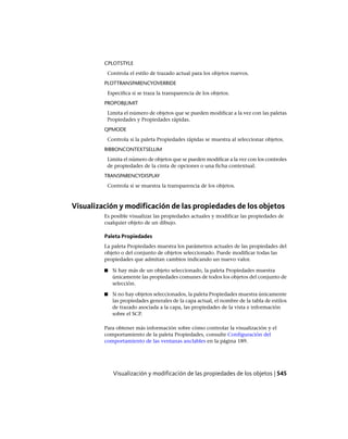 CPLOTSTYLE
Controla el estilo de trazado actual para los objetos nuevos.
PLOTTRANSPARENCYOVERRIDE
Especifica si se traza la transparencia de los objetos.
PROPOBJLIMIT
Limita el número de objetos que se pueden modificar a la vez con las paletas
Propiedades y Propiedades rápidas.
QPMODE
Controla si la paleta Propiedades rápidas se muestra al seleccionar objetos.
RIBBONCONTEXTSELLIM
Limita el número de objetos que se pueden modificar a la vez con los controles
de propiedades de la cinta de opciones o una ficha contextual.
TRANSPARENCYDISPLAY
Controla si se muestra la transparencia de los objetos.
Visualización y modificación de las propiedades de los objetos
Es posible visualizar las propiedades actuales y modificar las propiedades de
cualquier objeto de un dibujo.
Paleta Propiedades
La paleta Propiedades muestra los parámetros actuales de las propiedades del
objeto o del conjunto de objetos seleccionado. Puede modificar todas las
propiedades que admitan cambios indicando un nuevo valor.
■ Si hay más de un objeto seleccionado, la paleta Propiedades muestra
únicamente las propiedades comunes de todos los objetos del conjunto de
selección.
■ Si no hay objetos seleccionados, la paleta Propiedades muestra únicamente
las propiedades generales de la capa actual, el nombre de la tabla de estilos
de trazado asociada a la capa, las propiedades de la vista e información
sobre el SCP.
Para obtener más información sobre cómo controlar la visualización y el
comportamiento de la paleta Propiedades, consulte Configuración del
comportamiento de las ventanas anclables en la página 189.
Visualización y modificación de las propiedades de los objetos | 545
Ofrecido por www.electromanuales.com
 