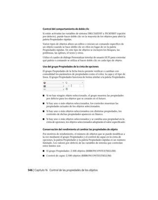 Control del comportamiento de doble clic
Si están activadas las variables de sistema DBLCLKEDIT y PICKFIRST (opción
por defecto), puede hacer doble clic en la mayoría de los objetos para abrir la
paleta Propiedades rápidas.
Varios tipos de objetos abren un editor o inician un comando específico de
un objeto cuando se hace doble clic en ellos en lugar de en la paleta
Propiedades rápidas. En este tipo de objetos se incluyen los bloques, las
polilíneas, las splines, el texto y otros.
Utilice el cuadro de diálogo Personalizar interfaz de usuario (IUP) para controlar
qué paleta o comando se utiliza al hacer doble clic en cada tipo de objeto.
Uso del grupo Propiedades de la cinta de opciones
El grupo Propiedades de la ficha Inicio permite verificar o cambiar con
comodidad los parámetros de propiedades como el color, la capa y el tipo de
línea. El grupo Propiedades funciona de forma similar a la paleta Propiedades.
■ Si no hay ningún objeto seleccionado, el grupo muestra las propiedades
por defecto para los objetos que se crearán en el futuro.
■ Si hay uno o más objetos seleccionados, los controles muestran las
propiedades actuales de los objetos seleccionados.
■ Si hay uno o más objetos seleccionados con distintas propiedades, los
controles de dichas propiedades aparecen en blanco.
■ Si hay uno o más objetos seleccionados y se cambia una propiedad en la
cinta de opciones, los objetos seleccionados adoptarán el valor especificado.
Conservación del rendimiento al cambiar las propiedades de objeto
Por motivos de rendimiento, el número de objetos que se puede modificar a
la vez mediante el grupo Propiedades y el control de capas en la cinta de
opciones, la paleta Propiedades y la paleta Propiedades rápidas es un número
limitado. Los valores por defecto de las variables de sistema que controlan
estos límites son
■ El grupo Propiedades: 2.500 objetos (RIBBONCONTEXTSELLIM)
■ Control de capas: 2.500 objetos (RIBBONCONTEXTSELLIM)
546 | Capítulo 16 Control de las propiedades de los objetos
Ofrecido por www.electromanuales.com
 