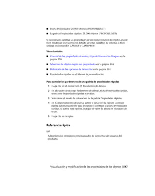 ■ Paleta Propiedades: 25.000 objetos (PROPOBJLIMIT)
■ La paleta Propiedades rápidas: 25.000 objetos (PROPOBJLIMIT)
Si es necesario cambiar las propiedades de un número mayor de objetos, puede
bien modificar los valores por defecto de estas variables de sistema, o bien
utilizar los comandos CAMBIA o CAMBPROP.
Véase también:
■ Control de las propiedades de color y tipo de línea en los bloques en la
página 996
■ Selección de objetos según sus propiedades en la página 804
■ Definición de las opciones de la interfaz en la página 161
■ Propiedades rápidas en el Manual de personalización
Para cambiar los parámetros de una paleta de propiedades rápidas
1 Haga clic en el menú Herr. ➤ Parámetros de dibujo.
2 En el cuadro de diálogo Parámetros de dibujo, ficha Propiedades rápidas,
seleccione Propiedades rápidas activadas.
3 Seleccione el modo de colocación de la paleta Propiedades rápidas.
4 En Comportamiento de paleta, active o desactive la opción Contraer
paleta automáticamente para expandir o contraer la paleta Propiedades
rápidas. Si activa esta opción, indique el valor de altura en el cuadro de
texto.
5 Haga clic en Aceptar.
Referencia rápida
IUP
Administra los elementos personalizados de la interfaz del usuario del
producto.
Visualización y modificación de las propiedades de los objetos | 547
Ofrecido por www.electromanuales.com
 