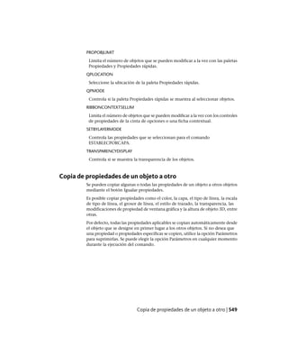 PROPOBJLIMIT
Limita el número de objetos que se pueden modificar a la vez con las paletas
Propiedades y Propiedades rápidas.
QPLOCATION
Seleccione la ubicación de la paleta Propiedades rápidas.
QPMODE
Controla si la paleta Propiedades rápidas se muestra al seleccionar objetos.
RIBBONCONTEXTSELLIM
Limita el número de objetos que se pueden modificar a la vez con los controles
de propiedades de la cinta de opciones o una ficha contextual.
SETBYLAYERMODE
Controla las propiedades que se seleccionan para el comando
ESTABLECPORCAPA.
TRANSPARENCYDISPLAY
Controla si se muestra la transparencia de los objetos.
Copia de propiedades de un objeto a otro
Se pueden copiar algunas o todas las propiedades de un objeto a otros objetos
mediante el botón Igualar propiedades.
Es posible copiar propiedades como el color, la capa, el tipo de línea, la escala
de tipo de línea, el grosor de línea, el estilo de trazado, la transparencia, las
modificaciones de propiedad de ventana gráfica y la altura de objeto 3D, entre
otras.
Por defecto, todas las propiedades aplicables se copian automáticamente desde
el objeto que se designe en primer lugar a los otros objetos. Si no desea que
una propiedad o propiedades específicas se copien, utilice la opción Parámetros
para suprimirlas. Se puede elegir la opción Parámetros en cualquier momento
durante la ejecución del comando.
Copia de propiedades de un objeto a otro | 549
Ofrecido por www.electromanuales.com
 