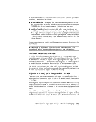 de elegir entre inutilizar o desactivar capas depende de la forma en que trabaje
el usuario y del tamaño del dibujo.
■ Activar/Desactivar. Los objetos que se encuentran en capas desactivadas
son invisibles, pero se pueden ocultar otros objetos utilizando el comando
OCULTA. Al activar o desactivar capas, el dibujo no se regenera.
■ Inutilizar/Reutilizar. Los objetos que están sobre capas inutilizadas son
invisibles y no ocultan otros objetos. En dibujos grandes, la inutilización
de las capas innecesarias agiliza las operaciones que implican visualización
y regeneración. Al reutilizar una o varias capas se puede regenerar el dibujo.
La inutilización y reutilización de capas lleva más tiempo que su activación
y desactivación.
En una presentación, se pueden inutilizar capas en ventanas de presentación
individuales.
NOTA En lugar de desactivar o inutilizar una capa, puede atenuar la capa
bloqueándola. Véase “Bloqueo de los objetos en una capa” más adelante.
Control de la transparencia de las capas
Es posible definir la transparencia de las capas y las ventanas gráficas de
presentación para mejorar los dibujos. Esto se consigue mediante la reducción
de la visibilidad de todos los objetos de las capas especificadas según las
necesidades del usuario. La transparencia de las capas (o las ventanas gráficas
de presentación) se define en la Administrador de propiedades de capas.
Tras aplicar transparencia a una capa, todos los objetos añadidos a esa capa
se crean con el mismo nivel de transparencia. La propiedad de transparencia
de todos los objetos de la capa se establece en PorCapa.
Asignación de un color y tipo de línea por defecto a una capa
Cada capa tiene asociadas propiedades tales como el color, el tipo de línea y
la transparencia que asumen todos los objetos de la capa cuando el parámetro
es PorCapa.
Por ejemplo, si la paleta Propiedades se establece en PORCAPA cuando no hay
ningún objeto seleccionado, el color de los nuevos objetos vendrá determinado
por los parámetros de color de la capa en la Administrador de propiedades de
capas.
Si se establece un color específico en la paleta Propiedades cuando no hay
ningún objeto seleccionado, el color se utiliza para todos los objetos nuevos,
modificando el color por defecto de la capa actual. Lo mismo sucede con las
Utilización de capas para manejar estructuras complejas | 553
Ofrecido por www.electromanuales.com
 