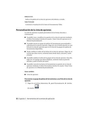 RIBBONSTATE
Indica si la paleta de la cinta de opciones está abierta o cerrada.
TABLETOOLBAR
Controla la visualización de la barra de herramientas Tabla.
Personalización de la cinta de opciones
La cinta de opciones se puede personalizar de las formas descritas a
continuación:
■ Es posible crear y modificar los paneles de la cinta de opciones mediante
el editor Personalizar interfaz de usuario. Véase Cinta de opciones en el
Manual de personalización.
■ Es posible asociar un grupo de paletas de herramientas personalizable a
cada ficha de la cinta de opciones. Haga clic con el botón derecho en una
ficha de la cinta de opciones para ver la lista de los grupos de paletas de
herramientas disponibles.
■ Puede cambiar el orden de las fichas de la cinta de opciones. Haga clic en
la ficha que desee mover, arrástrela hasta donde desee colocarla y suelte
el botón.
■ Es posible cambiar el orden de los grupos de la cinta de opciones. Para ello,
haga clic en el grupo que desee desplazar, arrástrelo hasta la posición
deseada y suelte el botón del ratón.
■ Es posible convertir las barras de herramientas en paneles de la cinta de
opciones mediante el editor Personalizar interfaz de usuario. Véase Cinta
de opciones en el Manual de personalización.
Véase también:
■ Cinta de opciones
Para asociar un grupo de paletas de herramientas a una ficha de la cinta de
opciones
1 Haga clic en la ficha Administrar ➤ panel Personalización ➤ Interfaz
de usuario.
32 | Capítulo 3 Herramientas de la ventana de aplicación
Ofrecido por www.electromanuales.com
 