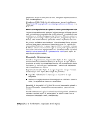 propiedades de tipo de línea, grosor de línea, transparencia y estilo de trazado
de la paleta Propiedades.
El parámetro PORBLOQUE sólo debe utilizarse para la creación de bloques.
Véase Control de las propiedades de color y tipo de línea en los bloques en la
página 996.
Modificacióndepropiedadesdecapaenunaventanagráficadepresentación
Algunas propiedades de capa se pueden cambiar mediante modificaciones en
cada ventana de una presentación. Las modificaciones de propiedades de capa
constituyen un método eficaz para mostrar objetos con diferentes parámetros
de propiedad de color, tipo de línea, grosor de línea, transparencia y estilo de
trazado. Estas modificaciones se aplican a la ventana de presentación actual.
Por ejemplo, si desea que los objetos de la capa Esquema eléctrico se muestren
de forma destacada en una de dos ventanas de presentación, puede definir
una modificación de color en la capa Esquema eléctrico para las dos ventanas.
Si define el color rojo en una ventana y gris en la otra, puede lograr fácilmente
este objetivo sin cambiar la propiedad de color global asignada a la capa. Véase
Modificación de propiedades de capa en ventanas gráficas en la página 567
para obtener más información.
Bloqueo de los objetos en una capa
Cuando se bloquea una capa, ninguno de los objetos de dicha capa puede
modificarse hasta que ésta no se desbloquee. El bloqueo de capas reduce la
posibilidad de modificar objetos accidentalmente. Aún se pueden aplicar mallas
de objetos a los objetos de una capa bloqueada y realizar otras operaciones
que no modifiquen esos objetos.
Es posible difuminar los objetos de las capas bloqueadas para que parezcan
más tenues que otros objetos. Esto cumple dos propósitos:
■ Se pueden ver fácilmente los objetos que se encuentran en capas
bloqueadas.
■ Se reduce la complejidad visual de un dibujo pero se conserva la referencia
visual y la capacidad de referencia a estos objetos.
La variable de sistema LAYLOCKFADECTL controla la atenuación aplicada a
las capas bloqueadas. Las capas bloqueadas atenuadas se trazan de forma
normal.
Cuando se bloquea una capa que contiene objetos transparentes, la visibilidad
de dichos objetos se reduce en mayor medida de acuerdo con el valor de
difuminado especificado para la capa bloqueada.
554 | Capítulo 16 Control de las propiedades de los objetos
Ofrecido por www.electromanuales.com
 
