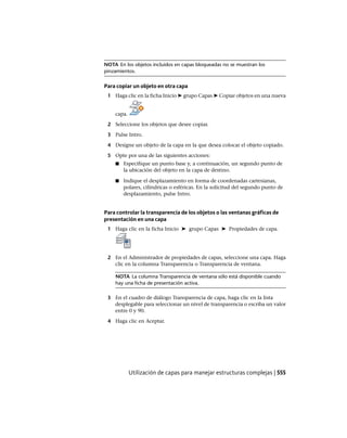 NOTA En los objetos incluidos en capas bloqueadas no se muestran los
pinzamientos.
Para copiar un objeto en otra capa
1 Haga clic en la ficha Inicio ➤ grupo Capas ➤ Copiar objetos en una nueva
capa.
2 Seleccione los objetos que desee copiar.
3 Pulse Intro.
4 Designe un objeto de la capa en la que desea colocar el objeto copiado.
5 Opte por una de las siguientes acciones:
■ Especifique un punto base y, a continuación, un segundo punto de
la ubicación del objeto en la capa de destino.
■ Indique el desplazamiento en forma de coordenadas cartesianas,
polares, cilíndricas o esféricas. En la solicitud del segundo punto de
desplazamiento, pulse Intro.
Para controlar la transparencia de los objetos o las ventanas gráficas de
presentación en una capa
1 Haga clic en la ficha Inicio ➤ grupo Capas ➤ Propiedades de capa.
2 En el Administrador de propiedades de capas, seleccione una capa. Haga
clic en la columna Transparencia o Transparencia de ventana.
NOTA La columna Transparencia de ventana sólo está disponible cuando
hay una ficha de presentación activa.
3 En el cuadro de diálogo Transparencia de capa, haga clic en la lista
desplegable para seleccionar un nivel de transparencia o escriba un valor
entre 0 y 90.
4 Haga clic en Aceptar.
Utilización de capas para manejar estructuras complejas | 555
Ofrecido por www.electromanuales.com
 
