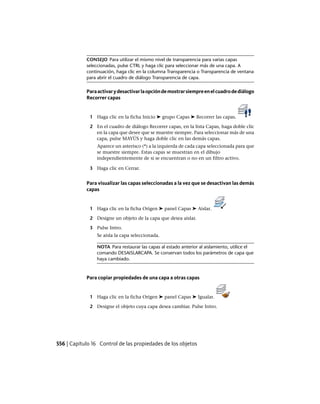 CONSEJO Para utilizar el mismo nivel de transparencia para varias capas
seleccionadas, pulse CTRL y haga clic para seleccionar más de una capa. A
continuación, haga clic en la columna Transparencia o Transparencia de ventana
para abrir el cuadro de diálogo Transparencia de capa.
Paraactivarydesactivarlaopcióndemostrarsiempreenelcuadrodediálogo
Recorrer capas
1 Haga clic en la ficha Inicio ➤ grupo Capas ➤ Recorrer las capas.
2 En el cuadro de diálogo Recorrer capas, en la lista Capas, haga doble clic
en la capa que desee que se muestre siempre. Para seleccionar más de una
capa, pulse MAYÚS y haga doble clic en las demás capas.
Aparece un asterisco (*) a la izquierda de cada capa seleccionada para que
se muestre siempre. Estas capas se muestran en el dibujo
independientemente de si se encuentran o no en un filtro activo.
3 Haga clic en Cerrar.
Para visualizar las capas seleccionadas a la vez que se desactivan las demás
capas
1 Haga clic en la ficha Origen ➤ panel Capas ➤ Aislar.
2 Designe un objeto de la capa que desea aislar.
3 Pulse Intro.
Se aísla la capa seleccionada.
NOTA Para restaurar las capas al estado anterior al aislamiento, utilice el
comando DESAISLARCAPA. Se conservan todos los parámetros de capa que
haya cambiado.
Para copiar propiedades de una capa a otras capas
1 Haga clic en la ficha Origen ➤ panel Capas ➤ Igualar.
2 Designe el objeto cuya capa desea cambiar. Pulse Intro.
556 | Capítulo 16 Control de las propiedades de los objetos
Ofrecido por www.electromanuales.com
 