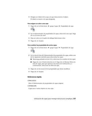 3 Designe un objeto de la capa a la que desea mover el objeto.
El objeto se mueve a la capa designada.
Para asignar un color a una capa
1 Haga clic en la ficha Inicio ➤ grupo Capas ➤ Propiedades de capa
2 En el Administrador de propiedades de capas, seleccione una capa. Haga
clic en el icono de color.
3 Elija un color en el cuadro de diálogo Seleccionar color.
4 Haga clic en Aceptar.
Para cambiar las propiedades de varias capas
1 Haga clic en la ficha Inicio ➤ grupo Capas ➤ Propiedades de capa
2 En la vista de lista del Administrador de propiedades de capas, utilice uno
de los siguientes métodos para seleccionar las capas:
■ Mantenga pulsada la tecla Ctrl y seleccione los nombres de las capas.
■ Haga clic con el botón derecho en él. Haga clic en Mostrar filtros en
lista de capas, para que aparezca una marca de verificación y, a
continuación, seleccione un filtro de capa.
3 Haga clic en los iconos de las propiedades que desee modificar.
4 Haga clic en Aceptar.
Referencia rápida
CAPACLASICA
Abre el Administrador de propiedades de capas original.
COPIARACAPA
Copia uno o varios objetos en otra capa.
Utilización de capas para manejar estructuras complejas | 557
Ofrecido por www.electromanuales.com
 