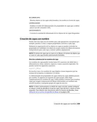 RECORRERCAPAS
Muestra objetos en las capas seleccionadas y los oculta en el resto de capas.
LAYERDLGMODE
Establece el estilo del Administrador de propiedades de capas que se define
para el uso del comando CAPA.
LAYLOCKFADECTL
Controla la cantidad de difuminado de los objetos de las capas bloqueadas.
Creación de capas con nombre
Puede crear una capa con un nombre para cada agrupación conceptual (por
ejemplo, paredes o cotas) y asignar propiedades comunes a cada capa.
Mediante la organización de los objetos en capas se pueden controlar las
propiedades de visibilidad y de objeto de un gran número de objetos de manera
independiente para cada capa y realizar cambios rápidamente.
NOTA El número de capas que se crean en un dibujo y el número de objetos que
se crean en cada capa resultan prácticamente ilimitados.
Elección cuidadosa de los nombres de capa
Los nombres de capa pueden incluir hasta 255 caracteres (de doble byte o
alfanuméricos): letras, números, espacios y varios caracteres especiales. No
pueden incluir los siguientes caracteres:
< > /  “ : ; ? * | = ‘
En muchos casos, los nombres de capa elegidos vienen impuestos por las
normas de la empresa, la industria o el cliente.
La Administrador de propiedades de capas ordena las capas alfabéticamente
por nombre. Si organiza un esquema de capas propio, debe elegir
cuidadosamente los nombres de capa. Utilice prefijos comunes para nombrar
capas que tengan componentes de dibujo relacionados; así resultará más
sencillo localizar y manipular grupos de capas de una vez.
NOTA Si utiliza continuamente un diseño de capas concreto, puede configurar
un dibujo a modo de plantilla en el que las capas, tipos de línea y colores ya estén
asignados. Para obtener más información sobre la creación de plantillas, véase
Utilización de un archivo de plantilla de dibujo en la página 228.
Creación de capas con nombre | 559
Ofrecido por www.electromanuales.com
 