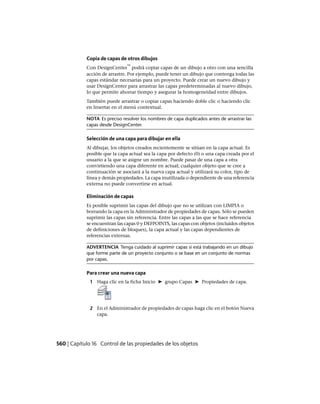 Copia de capas de otros dibujos
Con DesignCenter
™
podrá copiar capas de un dibujo a otro con una sencilla
acción de arrastre. Por ejemplo, puede tener un dibujo que contenga todas las
capas estándar necesarias para un proyecto. Puede crear un nuevo dibujo y
usar DesignCenter para arrastrar las capas predeterminadas al nuevo dibujo,
lo que permite ahorrar tiempo y asegurar la homogeneidad entre dibujos.
También puede arrastrar o copiar capas haciendo doble clic o haciendo clic
en Insertar en el menú contextual.
NOTA Es preciso resolver los nombres de capa duplicados antes de arrastrar las
capas desde DesignCenter.
Selección de una capa para dibujar en ella
Al dibujar, los objetos creados recientemente se sitúan en la capa actual. Es
posible que la capa actual sea la capa por defecto (0) o una capa creada por el
usuario a la que se asigne un nombre. Puede pasar de una capa a otra
convirtiendo una capa diferente en actual; cualquier objeto que se cree a
continuación se asociará a la nueva capa actual y utilizará su color, tipo de
línea y demás propiedades. La capa inutilizada o dependiente de una referencia
externa no puede convertirse en actual.
Eliminación de capas
Es posible suprimir las capas del dibujo que no se utilizan con LIMPIA o
borrando la capa en la Administrador de propiedades de capas. Sólo se pueden
suprimir las capas sin referencia. Entre las capas a las que se hace referencia
se encuentran las capas 0 y DEFPOINTS, las capas con objetos (incluidos objetos
de definiciones de bloques), la capa actual y las capas dependientes de
referencias externas.
ADVERTENCIA Tenga cuidado al suprimir capas si está trabajando en un dibujo
que forme parte de un proyecto conjunto o se base en un conjunto de normas
por capas.
Para crear una nueva capa
1 Haga clic en la ficha Inicio ➤ grupo Capas ➤ Propiedades de capa.
2 En el Administrador de propiedades de capas haga clic en el botón Nueva
capa.
560 | Capítulo 16 Control de las propiedades de los objetos
Ofrecido por www.electromanuales.com
 
