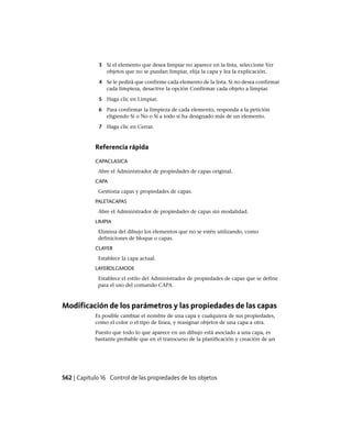 3 Si el elemento que desea limpiar no aparece en la lista, seleccione Ver
objetos que no se puedan limpiar, elija la capa y lea la explicación.
4 Se le pedirá que confirme cada elemento de la lista. Si no desea confirmar
cada limpieza, desactive la opción Confirmar cada objeto a limpiar.
5 Haga clic en Limpiar.
6 Para confirmar la limpieza de cada elemento, responda a la petición
eligiendo Sí o No o Sí a todo si ha designado más de un elemento.
7 Haga clic en Cerrar.
Referencia rápida
CAPACLASICA
Abre el Administrador de propiedades de capas original.
CAPA
Gestiona capas y propiedades de capas.
PALETACAPAS
Abre el Administrador de propiedades de capas sin modalidad.
LIMPIA
Elimina del dibujo los elementos que no se estén utilizando, como
definiciones de bloque o capas.
CLAYER
Establece la capa actual.
LAYERDLGMODE
Establece el estilo del Administrador de propiedades de capas que se define
para el uso del comando CAPA.
Modificación de los parámetros y las propiedades de las capas
Es posible cambiar el nombre de una capa y cualquiera de sus propiedades,
como el color o el tipo de línea, y reasignar objetos de una capa a otra.
Puesto que todo lo que aparece en un dibujo está asociado a una capa, es
bastante probable que en el transcurso de la planificación y creación de un
562 | Capítulo 16 Control de las propiedades de los objetos
Ofrecido por www.electromanuales.com
 