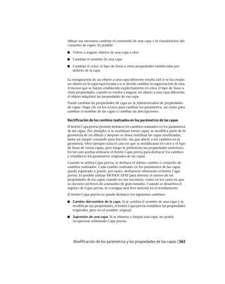 dibujo sea necesario cambiar el contenido de una capa o la visualización del
conjunto de capas. Es posible:
■ Volver a asignar objetos de una capa a otra
■ Cambiar el nombre de una capa
■ Cambiar el color, el tipo de línea u otras propiedades establecidas por
defecto de la capa
La reasignación de un objeto a una capa diferente resulta útil si se ha creado
un objeto en la capa equivocada o si se decide cambiar la organización de ésta.
A menos que se hayan establecido explícitamente el color, el tipo de línea u
otras propiedades, cuando se vuelva a asignar un objeto a una capa diferente,
el objeto adquirirá las propiedades de esa capa.
Puede cambiar las propiedades de capa en la Administrador de propiedades
de capas. Haga clic en los iconos para cambiar los parámetros, así como para
cambiar el nombre de las capas o cambiar las descripciones.
Rectificación de los cambios realizados en los parámetros de las capas
El botón Capa previa permite deshacer los cambios realizados en los parámetros
de las capas. Por ejemplo, si se inutilizan varias capas, se modifica parte de la
geometría de un dibujo y después se desea reutilizar las capas inutilizadas,
basta un simple comando para hacerlo, sin que afecte a los cambios en la
geometría. Otro ejemplo sería el caso en que se modificaran el color y el tipo
de línea de varias capas, pero luego se prefirieran las propiedades anteriores.
En tal caso podría utilizarse el botón Capa previa para deshacer los cambios
y restablecer los parámetros originales de las capas.
Cuando se utiliza Capa previa, se deshace el último cambio o conjunto de
cambios realizados. Cada cambio realizado en los parámetros de las capas
queda registrado y puede, por tanto, deshacerse utilizando el botón Capa
previa. Es posible utilizar MODOCAPAP para detener el rastreo de las
propiedades de las capas cuando no sea necesario, como en los casos en que
se ejecuten archivos de comandos de gran tamaño. Cuando se desactiva el
registro de Capa previa, se consigue una leve mejoría en el rendimiento.
El botón Capa previa no puede deshacer los siguientes cambios:
■ Cambio del nombre de la capa. Si se cambia el nombre de una capa y se
modifican sus propiedades, el botón Capa previa restablece las propiedades
originales, pero no el nombre original.
■ Supresión de una capa. Si se elimina o limpia una capa, no podrá
recuperarse utilizando Capa previa.
Modificación de los parámetros y las propiedades de las capas | 563
Ofrecido por www.electromanuales.com
 