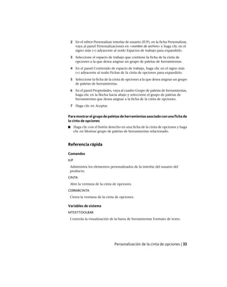 2 En el editor Personalizar interfaz de usuario (IUP), en la ficha Personalizar,
vaya al panel Personalizaciones en <nombre de archivo> y haga clic en el
signo más (+) adyacente al nodo Espacios de trabajo para expandirlo.
3 Seleccione el espacio de trabajo que contiene la ficha de la cinta de
opciones a la que desea asignar un grupo de paletas de herramientas.
4 En el panel Contenido de espacio de trabajo, haga clic en el signo más
(+) adyacente al nodo Fichas de la cinta de opciones para expandirlo.
5 Seleccione la ficha de la cinta de opciones a la que desea asignar un grupo
de paletas de herramientas.
6 En el panel Propiedades, vaya al cuadro Grupo de paletas de herramientas,
haga clic en la flecha hacia abajo y seleccione el grupo de paletas de
herramientas que desea asignar a la ficha de la cinta de opciones.
7 Haga clic en Aceptar.
Para mostrar el grupo de paletas de herramientas asociado con una ficha de
la cinta de opciones
■ Haga clic con el botón derecho en una ficha de la cinta de opciones y haga
clic en Mostrar grupo de paletas de herramientas relacionado.
Referencia rápida
Comandos
IUP
Administra los elementos personalizados de la interfaz del usuario del
producto.
CINTA
Abre la ventana de la cinta de opciones.
CERRARCINTA
Cierra la ventana de la cinta de opciones.
Variables de sistema
MTEXTTOOLBAR
Controla la visualización de la barra de herramientas Formato de texto.
Personalización de la cinta de opciones | 33
Ofrecido por www.electromanuales.com
 
