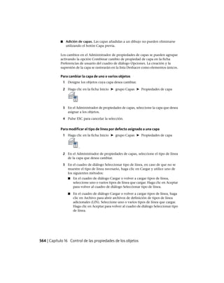 ■ Adición de capas. Las capas añadidas a un dibujo no pueden eliminarse
utilizando el botón Capa previa.
Los cambios en el Administrador de propiedades de capas se pueden agrupar
activando la opción Combinar cambio de propiedad de capa en la ficha
Preferencias de usuario del cuadro de diálogo Opciones. La creación y la
supresión de la capa se rastrearán en la lista Deshacer como elementos únicos.
Para cambiar la capa de uno o varios objetos
1 Designe los objetos cuya capa desea cambiar.
2 Haga clic en la ficha Inicio ➤ grupo Capas ➤ Propiedades de capa
3 En el Administrador de propiedades de capas, seleccione la capa que desea
asignar a los objetos.
4 Pulse ESC para cancelar la selección.
Para modificar el tipo de línea por defecto asignado a una capa
1 Haga clic en la ficha Inicio ➤ grupo Capas ➤ Propiedades de capa
.
2 En el Administrador de propiedades de capas, seleccione el tipo de línea
de la capa que desea cambiar.
3 En el cuadro de diálogo Seleccionar tipo de línea, en caso de que no se
muestre el tipo de línea necesario, haga clic en Cargar y utilice uno de
los siguientes métodos:
■ En el cuadro de diálogo Cargar o volver a cargar tipos de línea,
seleccione uno o varios tipos de línea que cargar. Haga clic en Aceptar
para volver al cuadro de diálogo Seleccionar tipo de línea.
■ En el cuadro de diálogo Cargar o volver a cargar tipos de línea, haga
clic en Archivo para abrir archivos de definición de tipos de línea
adicionales (LIN). Seleccione uno o varios tipos de línea que cargar.
Haga clic en Aceptar para volver al cuadro de diálogo Seleccionar tipo
de línea.
564 | Capítulo 16 Control de las propiedades de los objetos
Ofrecido por www.electromanuales.com
 