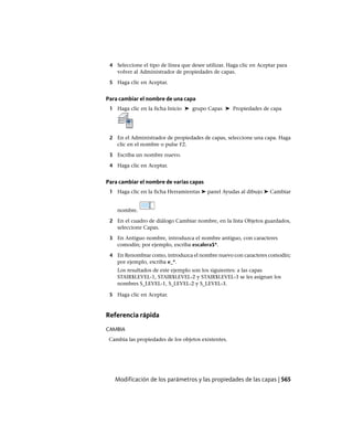 4 Seleccione el tipo de línea que desee utilizar. Haga clic en Aceptar para
volver al Administrador de propiedades de capas.
5 Haga clic en Aceptar.
Para cambiar el nombre de una capa
1 Haga clic en la ficha Inicio ➤ grupo Capas ➤ Propiedades de capa
2 En el Administrador de propiedades de capas, seleccione una capa. Haga
clic en el nombre o pulse F2.
3 Escriba un nombre nuevo.
4 Haga clic en Aceptar.
Para cambiar el nombre de varias capas
1 Haga clic en la ficha Herramientas ➤ panel Ayudas al dibujo ➤ Cambiar
nombre.
2 En el cuadro de diálogo Cambiar nombre, en la lista Objetos guardados,
seleccione Capas.
3 En Antiguo nombre, introduzca el nombre antiguo, con caracteres
comodín; por ejemplo, escriba escalera$*.
4 En Renombrar como, introduzca el nombre nuevo con caracteres comodín;
por ejemplo, escriba e_*.
Los resultados de este ejemplo son los siguientes: a las capas
STAIR$LEVEL-1, STAIR$LEVEL-2 y STAIR$LEVEL-3 se les asignan los
nombres S_LEVEL-1, S_LEVEL-2 y S_LEVEL-3.
5 Haga clic en Aceptar.
Referencia rápida
CAMBIA
Cambia las propiedades de los objetos existentes.
Modificación de los parámetros y las propiedades de las capas | 565
Ofrecido por www.electromanuales.com
 