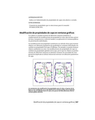 LAYERMANAGERSTATE
Indica si el Administrador de propiedades de capas está abierto o cerrado.
SETBYLAYERMODE
Controla las propiedades que se seleccionan para el comando
ESTABLECPORCAPA.
Modificación de propiedades de capa en ventanas gráficas
Los objetos se pueden mostrar de diferentes maneras mediante el
establecimiento de modificaciones de propiedad en color, tipo de línea, grosor
de línea, transparencia y estilo de trazado y su aplicación en ventanas gráficas
de presentación individuales.
Las modificaciones de propiedad constituyen un método eficaz para mostrar
objetos con diferentes parámetros de propiedad en ventanas individuales sin
cambiar sus propiedades PorCapa o PorBloque. Por ejemplo, se pueden destacar
objetos cambiando su color. Las modificaciones de propiedades de capa no
cambian las propiedades globales de la capa, por lo que los objetos se pueden
mostrar de diferentes maneras en distintas ventanas sin necesidad de crear
geometría duplicada ni utilizar referencias externas con diferentes parámetros
de capa.
Los parámetros de modificación de propiedades para el color y el grosor de la
línea se han establecido en la capa Wiring de la ventana gráfica de la izquierda.
Observe que el cableado tiene un color y un grosor de línea diferentes al de la
ventana gráfica derecha.
Modificación de propiedades de capa en ventanas gráficas | 567
Ofrecido por www.electromanuales.com
 