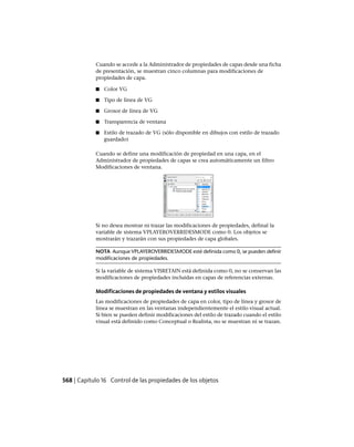 Cuando se accede a la Administrador de propiedades de capas desde una ficha
de presentación, se muestran cinco columnas para modificaciones de
propiedades de capa.
■ Color VG
■ Tipo de línea de VG
■ Grosor de línea de VG
■ Transparencia de ventana
■ Estilo de trazado de VG (sólo disponible en dibujos con estilo de trazado
guardado)
Cuando se define una modificación de propiedad en una capa, en el
Administrador de propiedades de capas se crea automáticamente un filtro
Modificaciones de ventana.
Si no desea mostrar ni trazar las modificaciones de propiedades, definal la
variable de sistema VPLAYEROVERRIDESMODE como 0. Los objetos se
mostrarán y trazarán con sus propiedades de capa globales.
NOTA Aunque VPLAYEROVERRIDESMODE esté definida como 0, se pueden definir
modificaciones de propiedades.
Si la variable de sistema VISRETAIN está definida como 0, no se conservan las
modificaciones de propiedades incluidas en capas de referencias externas.
Modificaciones de propiedades de ventana y estilos visuales
Las modificaciones de propiedades de capa en color, tipo de línea y grosor de
línea se muestran en las ventanas independientemente el estilo visual actual.
Si bien se pueden definir modificaciones del estilo de trazado cuando el estilo
visual está definido como Conceptual o Realista, no se muestran ni se trazan.
568 | Capítulo 16 Control de las propiedades de los objetos
Ofrecido por www.electromanuales.com
 
