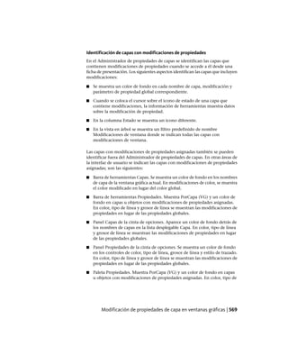Identificación de capas con modificaciones de propiedades
En el Administrador de propiedades de capas se identifican las capas que
contienen modificaciones de propiedades cuando se accede a él desde una
ficha de presentación. Los siguientes aspectos identifican las capas que incluyen
modificaciones:
■ Se muestra un color de fondo en cada nombre de capa, modificación y
parámetro de propiedad global correspondiente.
■ Cuando se coloca el cursor sobre el icono de estado de una capa que
contiene modificaciones, la información de herramientas muestra datos
sobre la modificación de propiedad.
■ En la columna Estado se muestra un icono diferente.
■ En la vista en árbol se muestra un filtro predefinido de nombre
Modificaciones de ventana donde se indican todas las capas con
modificaciones de ventana.
Las capas con modificaciones de propiedades asignadas también se pueden
identificar fuera del Administrador de propiedades de capas. En otras áreas de
la interfaz de usuario se indican las capas con modificaciones de propiedades
asignadas; son las siguientes:
■ Barra de herramientas Capas. Se muestra un color de fondo en los nombres
de capa de la ventana gráfica actual. En modificaciones de color, se muestra
el color modificado en lugar del color global.
■ Barra de herramientas Propiedades. Muestra PorCapa (VG) y un color de
fondo en capas u objetos con modificaciones de propiedades asignadas.
En color, tipo de línea y grosor de línea se muestran las modificaciones de
propiedades en lugar de las propiedades globales.
■ Panel Capas de la cinta de opciones. Aparece un color de fondo detrás de
los nombres de capas en la lista desplegable Capa. En color, tipo de línea
y grosor de línea se muestran las modificaciones de propiedades en lugar
de las propiedades globales.
■ Panel Propiedades de la cinta de opciones. Se muestra un color de fondo
en los controles de color, tipo de línea, grosor de línea y estilo de trazado.
En color, tipo de línea y grosor de línea se muestran las modificaciones de
propiedades en lugar de las propiedades globales.
■ Paleta Propiedades. Muestra PorCapa (VG) y un color de fondo en capas
u objetos con modificaciones de propiedades asignadas. En color, tipo de
Modificación de propiedades de capa en ventanas gráficas | 569
Ofrecido por www.electromanuales.com
 