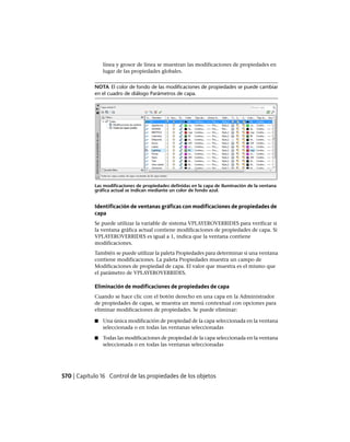 línea y grosor de línea se muestran las modificaciones de propiedades en
lugar de las propiedades globales.
NOTA El color de fondo de las modificaciones de propiedades se puede cambiar
en el cuadro de diálogo Parámetros de capa.
Las modificaciones de propiedades definidas en la capa de iluminación de la ventana
gráfica actual se indican mediante un color de fondo azul.
Identificación de ventanas gráficas con modificaciones de propiedades de
capa
Se puede utilizar la variable de sistema VPLAYEROVERRIDES para verificar si
la ventana gráfica actual contiene modificaciones de propiedades de capa. Si
VPLAYEROVERRIDES es igual a 1, indica que la ventana contiene
modificaciones.
También se puede utilizar la paleta Propiedades para determinar si una ventana
contiene modificaciones. La paleta Propiedades muestra un campo de
Modificaciones de propiedad de capa. El valor que muestra es el mismo que
el parámetro de VPLAYEROVERRIDES.
Eliminación de modificaciones de propiedades de capa
Cuando se hace clic con el botón derecho en una capa en la Administrador
de propiedades de capas, se muestra un menú contextual con opciones para
eliminar modificaciones de propiedades. Se puede eliminar:
■ Una única modificación de propiedad de la capa seleccionada en la ventana
seleccionada o en todas las ventanas seleccionadas
■ Todas las modificaciones de propiedad de la capa seleccionada en la ventana
seleccionada o en todas las ventanas seleccionadas
570 | Capítulo 16 Control de las propiedades de los objetos
Ofrecido por www.electromanuales.com
 