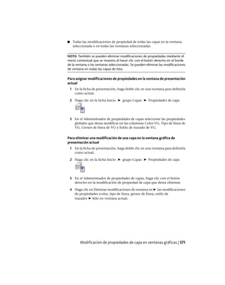 ■ Todas las modificaciones de propiedad de todas las capas en la ventana
seleccionada o en todas las ventanas seleccionadas
NOTA También se pueden eliminar modificaciones de propiedades mediante el
menú contextual que se muestra al hacer clic con el botón derecho en el borde
de la ventana o las ventanas seleccionadas. Se pueden eliminar las modificaciones
de ventana en todas las capas de ésta.
Para asignar modificaciones de propiedades en la ventana de presentación
actual
1 En la ficha de presentación, haga doble clic en una ventana para definirla
como actual.
2 Haga clic en la ficha Inicio ➤ grupo Capas ➤ Propiedades de capa
3 En el Administrador de propiedades de capas seleccione las propiedades
globales que desea modificar en las columnas Color VG, Tipo de línea de
VG, Grosor de línea de VG y Estilo de trazado de VG.
Para eliminar una modificación de una capa en la ventana gráfica de
presentación actual
1 En la ficha de presentación, haga doble clic en una ventana para definirla
como actual.
2 Haga clic en la ficha Inicio ➤ grupo Capas ➤ Propiedades de capa
3 En el Administrador de propiedades de capas, haga clic con el botón
derecho en la modificación de propiedad de capa que desea eliminar.
4 Haga clic en Eliminar modificaciones de ventana en ➤ las modificaciones
de propiedades (color, tipo de línea, grosor de línea, estilo de
trazado) ➤ Sólo en ventana actual.
Modificación de propiedades de capa en ventanas gráficas | 571
Ofrecido por www.electromanuales.com
 