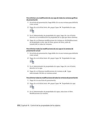 Para eliminar una modificación de una capa de todas las ventanas gráficas
de presentación
1 En la ficha de presentación, haga doble clic en una ventana para definirla
como actual.
2 Haga clic en la ficha Inicio ➤ grupo Capas ➤ Propiedades de capa
3 En el Administrador de propiedades de capas, haga clic con el botón
derecho en la modificación de propiedad de la capa que desea eliminar.
4 Haga clic en Eliminar modificaciones de ventana en ➤ Modificaciones
de propiedades (color, tipo de línea, grosor de línea, estilo de
trazado) ➤ En todas las ventanas.
Para eliminar todas las modificaciones de una capa en la ventana de
presentación actual
1 En la ficha de presentación, haga doble clic en una ventana para definirla
como actual.
2 Haga clic en la ficha Inicio ➤ grupo Capas ➤ Propiedades de capa
3 En el Administrador de propiedades de capas, haga clic con el botón
derecho en la capa.
4 Haga clic en Eliminar modificaciones de ventana en ➤ Capas
seleccionadas ➤ Sólo en ventana actual.
Paraeliminartodaslasmodificacionesdetodaslasventanasdepresentación
1 Haga clic en una ficha de presentación.
2 Haga clic en la ficha Inicio ➤ grupo Capas ➤ Propiedades de capa
3 En el Administrador de propiedades de capas, seleccione el filtro
Modificaciones de ventana.
572 | Capítulo 16 Control de las propiedades de los objetos
Ofrecido por www.electromanuales.com
 