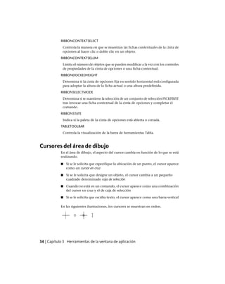 RIBBONCONTEXTSELECT
Controla la manera en que se muestran las fichas contextuales de la cinta de
opciones al hacer clic o doble clic en un objeto.
RIBBONCONTEXTSELLIM
Limita el número de objetos que se pueden modificar a la vez con los controles
de propiedades de la cinta de opciones o una ficha contextual.
RIBBONDOCKEDHEIGHT
Determina si la cinta de opciones fija en sentido horizontal está configurada
para adoptar la altura de la ficha actual o una altura predefinida.
RIBBONSELECTMODE
Determina si se mantiene la selección de un conjunto de selección PICKFIRST
tras invocar una ficha contextual de la cinta de opciones y completar el
comando.
RIBBONSTATE
Indica si la paleta de la cinta de opciones está abierta o cerrada.
TABLETOOLBAR
Controla la visualización de la barra de herramientas Tabla.
Cursores del área de dibujo
En el área de dibujo, el aspecto del cursor cambia en función de lo que se está
realizando.
■ Si se le solicita que especifique la ubicación de un punto, el cursor aparece
como un cursor en cruz
■ Si se le solicita que designe un objeto, el cursor cambia a un pequeño
cuadrado denominado caja de selección
■ Cuando no está en un comando, el cursor aparece como una combinación
del cursor en cruz y el de caja de selección
■ Si se le solicita que escriba texto, el cursor aparece como una barra vertical
En las siguientes ilustraciones, los cursores se muestran en orden.
34 | Capítulo 3 Herramientas de la ventana de aplicación
Ofrecido por www.electromanuales.com
 