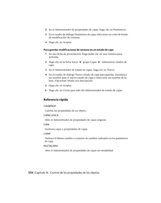 2 En el Administrador de propiedades de capas, haga clic en Parámetros.
3 En el cuadro de diálogo Parámetros de capa, seleccione un color de fondo
de modificación de ventana.
4 Haga clic en Aceptar.
Para guardar modificaciones de ventana en un estado de capa
1 En una ficha de presentación, haga doble clic en una ventana para
activarla.
2 Haga clic en la ficha Inicio ➤ grupo Capas ➤ Administrar estados de
capa
3 En el Administrador de estado de capas, haga clic en Nuevo.
4 En el cuadro de diálogo Nuevo estado de capa para guardar, introduzca
un nombre para el nuevo estado de capa o seleccione un nombre de la
lista. (Opcional) Añada una descripción.
5 Haga clic en Aceptar.
6 Haga clic en Cerrar para salir del Administrador de estado de capas.
Referencia rápida
CAMBPROP
Cambia las propiedades de un objeto.
CAPACLASICA
Abre el Administrador de propiedades de capas original.
CAPA
Gestiona capas y propiedades de capas.
CAPAP
Deshace el último cambio o conjunto de cambios realizados en los parámetros
de capa.
PALETACAPAS
Abre el Administrador de propiedades de capas sin modalidad.
574 | Capítulo 16 Control de las propiedades de los objetos
Ofrecido por www.electromanuales.com
 