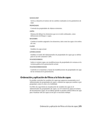MODOCAPAP
Activa y desactiva el rastreo de los cambios realizados en los parámetros de
capa.
PROPIEDADES
Controla las propiedades de objetos existentes.
LIMPIA
Elimina del dibujo los elementos que no se estén utilizando, como
definiciones de bloque o capas.
RENOMBRA
Cambia el nombre asignado a los elementos, tales como las capas o los estilos
de cota.
CLAYER
Establece la capa actual.
LAYERDLGMODE
Establece el estilo del Administrador de propiedades de capas que se define
para el uso del comando CAPA.
VPLAYEROVERRIDES
Indica si existen capas con modificaciones de propiedades de ventana en la
ventana gráfica de la presentación actual.
VPLAYEROVERRIDESMODE
Controla si se muestran y trazan las modificaciones de propiedades de capa
de las ventanas de la presentación.
Ordenación y aplicación de filtros a la lista de capas
Es posible controlar los nombres de capas que aparecen enumerados en el
Administrador de propiedades de capas y ordenar las capas por nombre o por
propiedad, como el color o la visibilidad.
Un filtro de capa limita la visualización de nombres de capa en el
Administrador de propiedades de capas y en el Control de capas en la barra
de herramientas Capas. En un dibujo grande se pueden utilizar filtros de capa
para visualizar sólo las capas en las que es necesario trabajar.
Ordenación y aplicación de filtros a la lista de capas | 575
Ofrecido por www.electromanuales.com
 
