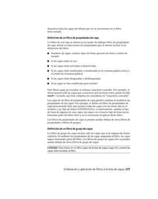desactiva todas las capas del dibujo que no se encuentran en el filtro
seleccionado.
Definición de un filtro de propiedades de capa
Un filtro de este tipo se define en el cuadro de diálogo Filtro de propiedades
de capa, donde se seleccionan las propiedades que se desean incluir en la
definición del filtro:
■ Nombres de capas, colores, tipos de línea, grosores de línea y estilos de
trazado
■ Si las capas están en uso
■ Si las capas están activadas o desactivadas
■ Si las capas están inutilizadas o reutilizadas en la ventana gráfica activa o
en todas las ventanas gráficas
■ Si las capas están bloqueadas o desbloqueadas
■ Si las capas se han establecido para trazado
Para filtrar capas por nombre se utilizan caracteres comodín. Por ejemplo, si
desea mostrar sólo las capas que comiencen por las letras mech, puede escribir
mech*. Consulte una lista completa de comodines en "Caracteres comodín".
Las capas de un filtro de propiedades de capa pueden cambiar al modificar las
propiedades de las capas. Por ejemplo, si define un filtro de propiedades de
capa denominado Sitio que incluye todas las capas con las letras sitio en el
nombre y un tipo de línea CONTINUOUS y, a continuación, cambia el tipo
de línea de algunas de esas capas, las capas con el nuevo tipo de línea ya no
formarán parte del filtro Sitio y no se mostrarán al aplicar dicho filtro.
Los filtros de propiedades de capa se pueden anidar debajo de otros filtros de
propiedades o filtros de grupos.
Definición de un filtro de grupo de capas
Un filtro de grupo de capas incluye sólo las capas que se le asignan de forma
explícita. Si cambian las propiedades de las capas asignadas al filtro, las capas
siguen formando parte del filtro. Los filtros de grupo de capas sólo se pueden
anidar debajo de otros filtros de grupo de capas.
CONSEJO Para incluir en un filtro capas de la lista de capas, haga clic y arratre las
capas seleccionadas al filtro.
Ordenación y aplicación de filtros a la lista de capas | 577
Ofrecido por www.electromanuales.com
 