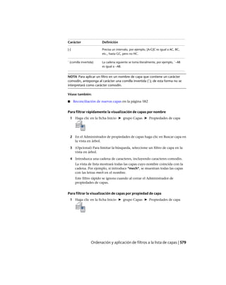 DefiniciónCarácter
Precisa un intervalo, por ejemplo, [A-G]C es igual a AC, BC,
etc., hasta GC, pero no HC.
[-]
La cadena siguiente se toma literalmente, por ejemplo, `~AB
es igual a ~AB.
` (comilla invertida)
NOTA Para aplicar un filtro en un nombre de capa que contiene un carácter
comodín, anteponga al carácter una comilla invertida (`); de esta forma no se
interpretará como carácter comodín.
Véase también:
■ Reconciliación de nuevas capas en la página 582
Para filtrar rápidamente la visualización de capas por nombre
1 Haga clic en la ficha Inicio ➤ grupo Capas ➤ Propiedades de capa
2 En el Administrador de propiedades de capas haga clic en Buscar capa en
la vista en árbol.
3 (Opcional) Para limitar la búsqueda, seleccione un filtro de capa en la
vista en árbol.
4 Introduzca una cadena de caracteres, incluyendo caracteres comodín.
La vista de lista mostrará todas las capas cuyo nombre coincida con la
cadena. Por ejemplo, si introduce *mech*, se muestran todas las capas
con las letras mech en el nombre.
Este filtro rápido se ignora cuando al cerrar el Administrador de
propiedades de capas.
Para filtrar la visualización de capas por propiedad de capa
1 Haga clic en la ficha Inicio ➤ grupo Capas ➤ Propiedades de capa
Ordenación y aplicación de filtros a la lista de capas | 579
Ofrecido por www.electromanuales.com
 