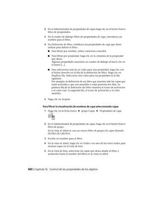 2 En el Administrador de propiedades de capas haga clic en el botón Nuevo
filtro de propiedades.
3 En el cuadro de diálogo Filtro de propiedades de capa, introduzca un
nombre para el filtro.
4 En Definición de filtro, establezca las propiedades de capa que desee
utilizar para definir el filtro.
■ Para filtrar por nombre, utilice caracteres comodín.
■ Para filtrar por propiedad, haga clic en la columna de la propiedad
que desee.
Algunas propiedades muestran un cuadro de diálogo al hacer clic en
el botón [...].
■ Para seleccionar más de un valor para una propiedad, haga clic con
el botón derecho en la fila de la definición de filtro. Haga clic en
Duplicar fila. Seleccione otro valor para esa propiedad en la fila
siguiente.
Por ejemplo, la definición de un filtro que muestra sólo las capas que
están activadas y que son amarillas o rojas presenta dos filas. La
primera fila de la definición del filtro muestra el icono de activación
y el color rojo. La segunda fila, el icono de activación y el color
amarillo.
5 Haga clic en Aceptar.
Para filtrar la visualización de nombres de capa seleccionando capas
1 Haga clic en la ficha Inicio ➤ grupo Capas ➤ Propiedades de capa
2 En el Administrador de propiedades de capas, haga clic en el botón Nuevo
filtro de grupo.
En la vista en árbol se crea un nuevo filtro de grupos de capas llamado
FILTRO DE GRUPO1.
3 Escriba un nombre para el filtro.
4 En la vista en árbol, haga clic en Todas o en uno de los otros nodos para
mostrar capas en la vista de lista.
5 En la vista de lista, seleccione las capas que desea añadir al filtro y
arrástrelas hasta el nombre del filtro en la vista en árbol.
580 | Capítulo 16 Control de las propiedades de los objetos
Ofrecido por www.electromanuales.com
 